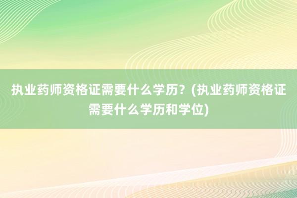 执业药师资格证需要什么学历？(执业药师资格证需要什么学历和学位)