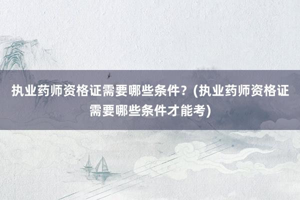 执业药师资格证需要哪些条件？(执业药师资格证需要哪些条件才能考)