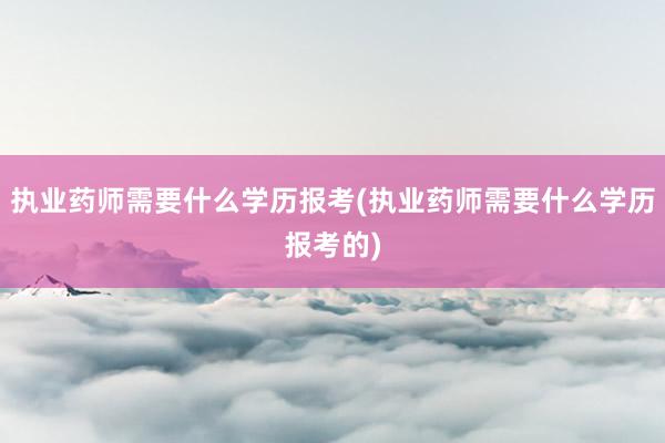 执业药师需要什么学历报考(执业药师需要什么学历报考的)
