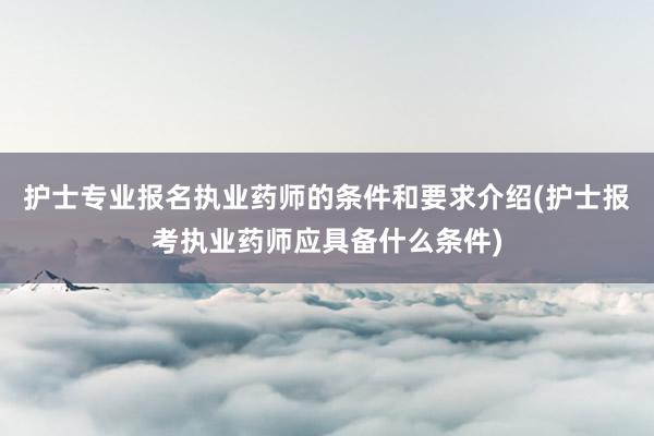 护士专业报名执业药师的条件和要求介绍(护士报考执业药师应具备什么条件)