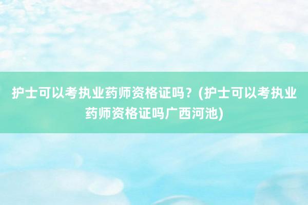 护士可以考执业药师资格证吗？(护士可以考执业药师资格证吗广西河池)