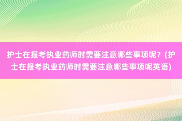护士在报考执业药师时需要注意哪些事项呢？(护士在报考执业药师时需要注意哪些事项呢英语)
