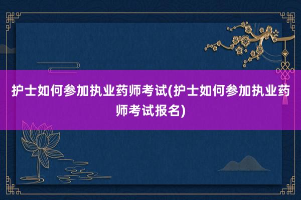 护士如何参加执业药师考试(护士如何参加执业药师考试报名)