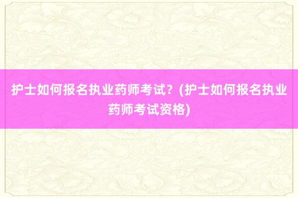 护士如何报名执业药师考试？(护士如何报名执业药师考试资格)
