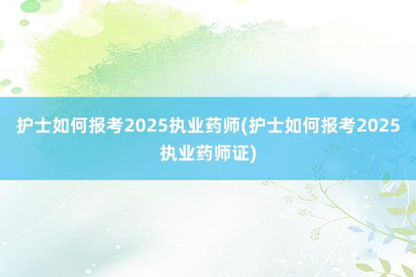 护士如何报考2025执业药师(护士如何报考2025执业药师证)