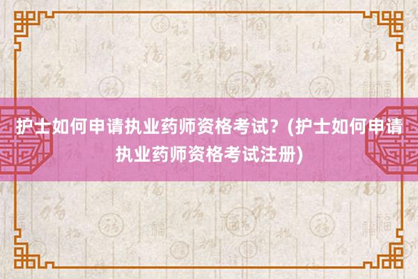 护士如何申请执业药师资格考试？(护士如何申请执业药师资格考试注册)