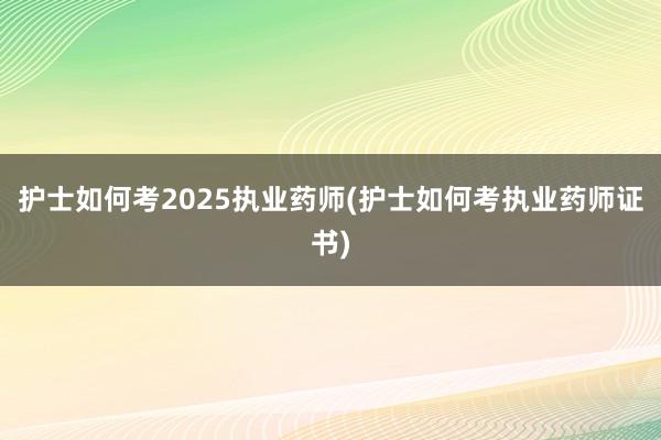 护士如何考2025执业药师(护士如何考执业药师证书)