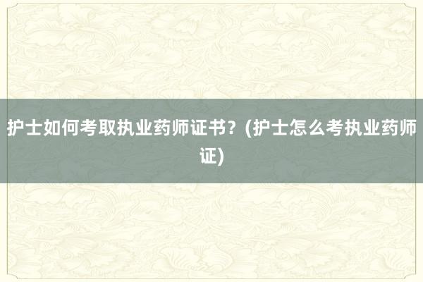 护士如何考取执业药师证书？(护士怎么考执业药师证)