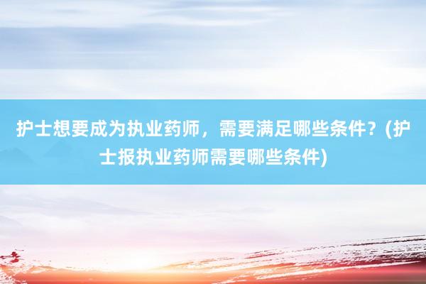 护士想要成为执业药师，需要满足哪些条件？(护士报执业药师需要哪些条件)