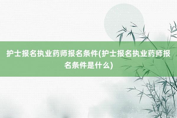 护士报名执业药师报名条件(护士报名执业药师报名条件是什么)