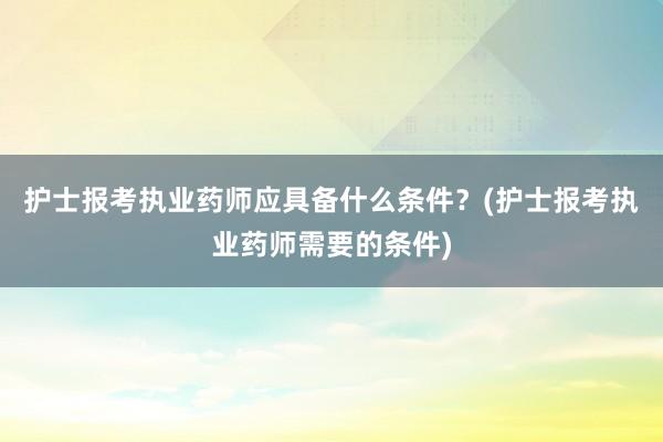 护士报考执业药师应具备什么条件？(护士报考执业药师需要的条件)
