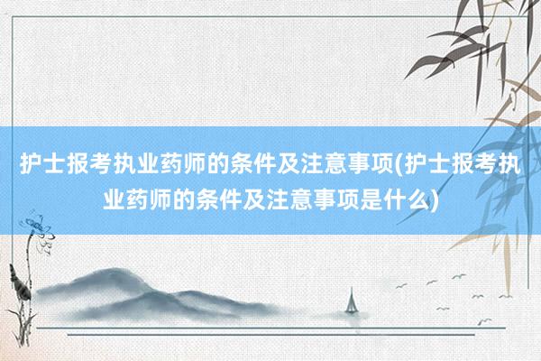 护士报考执业药师的条件及注意事项(护士报考执业药师的条件及注意事项是什么)