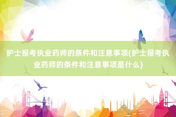 护士报考执业药师的条件和注意事项(护士报考执业药师的条件和注意事项是什么)