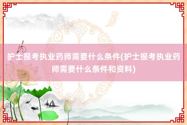 护士报考执业药师需要什么条件(护士报考执业药师需要什么条件和资料)