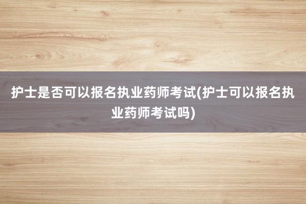 护士是否可以报名执业药师考试(护士可以报名执业药师考试吗)