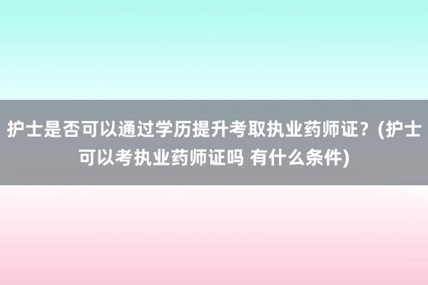 护士是否可以通过学历提升考取执业药师证？(护士可以考执业药师证吗 有什么条件)