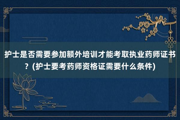 护士是否需要参加额外培训才能考取执业药师证书？(护士要考药师资格证需要什么条件)