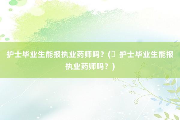 护士毕业生能报执业药师吗？(​护士毕业生能报执业药师吗？)