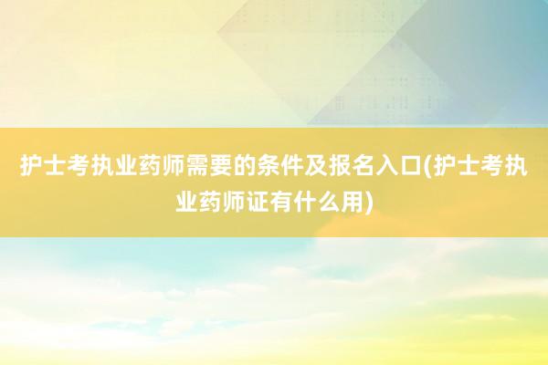 护士考执业药师需要的条件及报名入口(护士考执业药师证有什么用)