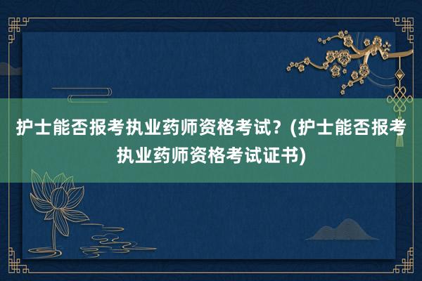 护士能否报考执业药师资格考试？(护士能否报考执业药师资格考试证书)