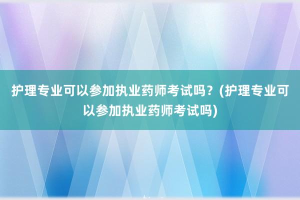 护理专业可以参加执业药师考试吗？(护理专业可以参加执业药师考试吗)