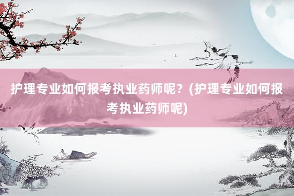 护理专业如何报考执业药师呢？(护理专业如何报考执业药师呢)