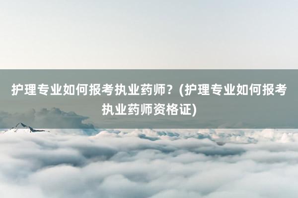 护理专业如何报考执业药师？(护理专业如何报考执业药师资格证)