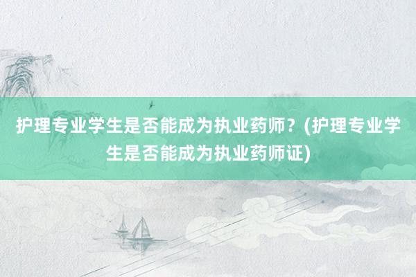 护理专业学生是否能成为执业药师？(护理专业学生是否能成为执业药师证)