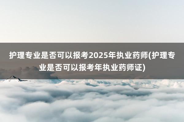 护理专业是否可以报考2025年执业药师(护理专业是否可以报考年执业药师证)