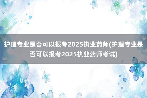 护理专业是否可以报考2025执业药师(护理专业是否可以报考2025执业药师考试)