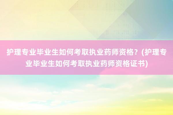 护理专业毕业生如何考取执业药师资格？(护理专业毕业生如何考取执业药师资格证书)