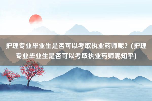 护理专业毕业生是否可以考取执业药师呢？(护理专业毕业生是否可以考取执业药师呢知乎)