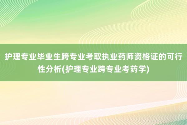护理专业毕业生跨专业考取执业药师资格证的可行性分析(护理专业跨专业考药学)
