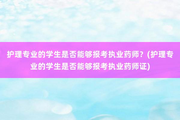 护理专业的学生是否能够报考执业药师？(护理专业的学生是否能够报考执业药师证)