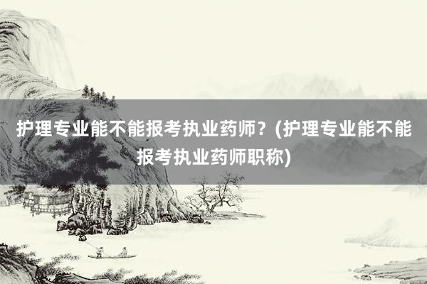 护理专业能不能报考执业药师？(护理专业能不能报考执业药师职称)