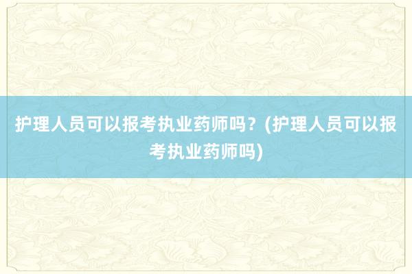 护理人员可以报考执业药师吗？(护理人员可以报考执业药师吗)