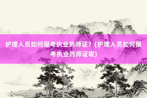 护理人员如何报考执业药师证？(护理人员如何报考执业药师证呢)