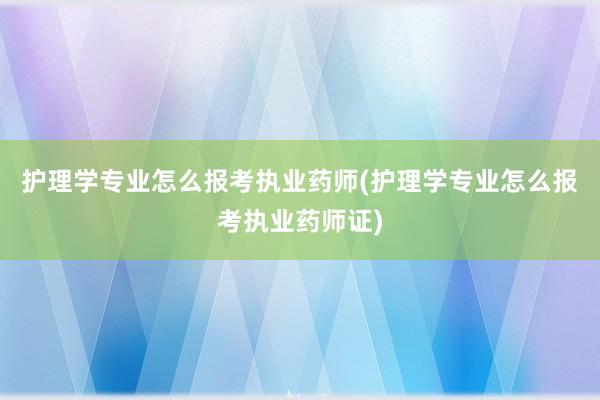 护理学专业怎么报考执业药师(护理学专业怎么报考执业药师证)
