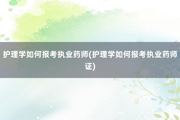 护理学如何报考执业药师(护理学如何报考执