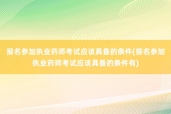 报名参加执业药师考试应该具备的条件(报名参加执业药师考试应该具备的条件有)