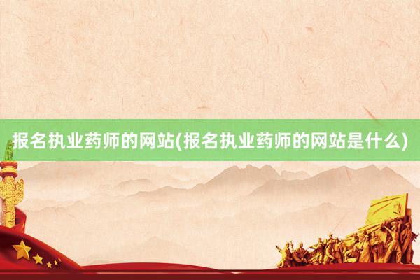 报名执业药师的网站(报名执业药师的网站是什么)