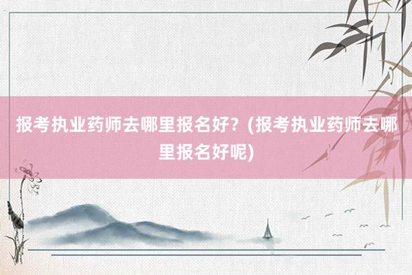 报考执业药师去哪里报名好？(报考执业药师去哪里报名好呢)