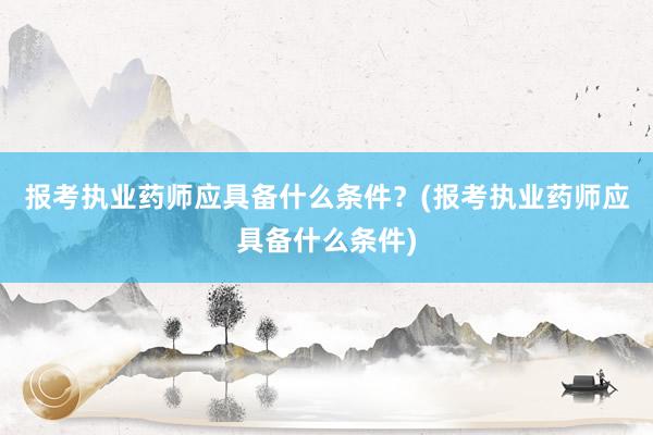 报考执业药师应具备什么条件？(报考执业药师应具备什么条件)