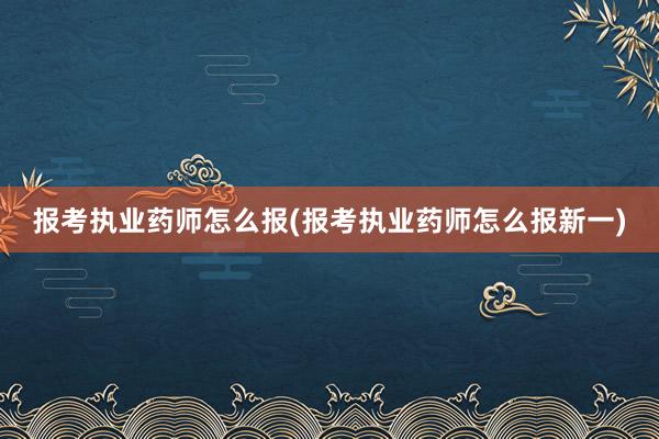 报考执业药师怎么报(报考执业药师怎么报新一)
