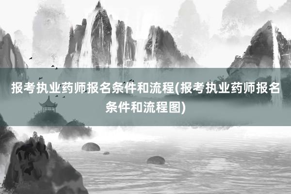 报考执业药师报名条件和流程(报考执业药师报名条件和流程图)
