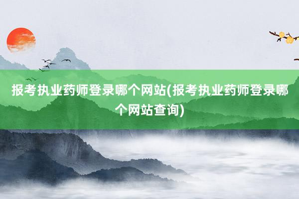 报考执业药师登录哪个网站(报考执业药师登录哪个网站查询)
