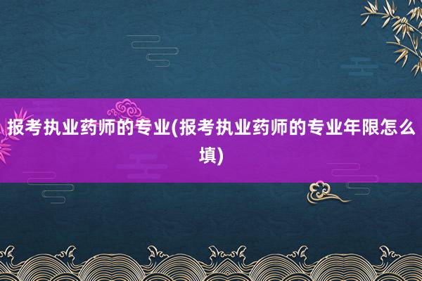 报考执业药师的专业(报考执业药师的专业年限怎么填)