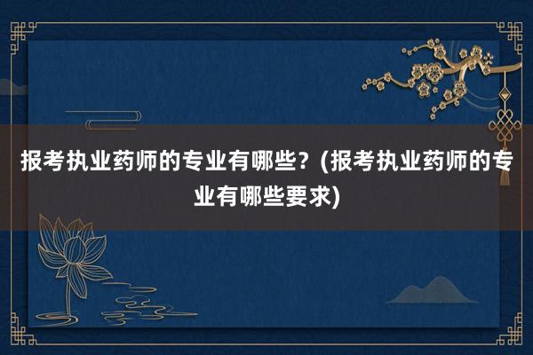 报考执业药师的专业有哪些？(报考执业药师的专业有哪些要求)