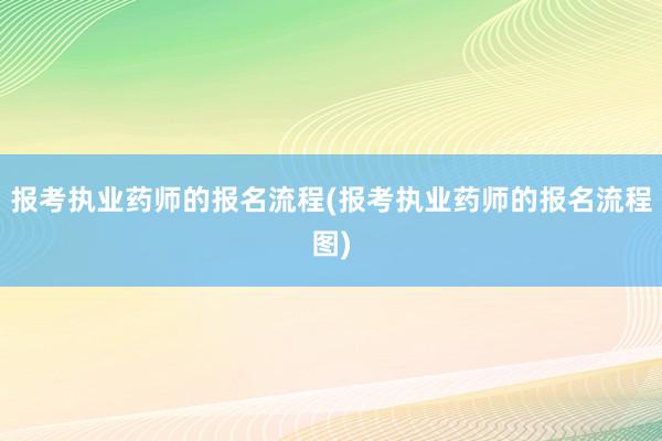 报考执业药师的报名流程(报考执业药师的报名流程图)