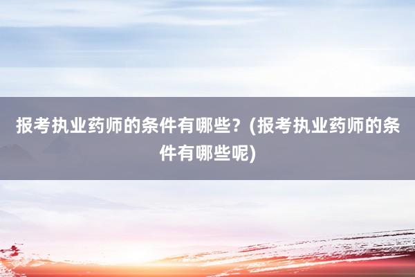 报考执业药师的条件有哪些？(报考执业药师的条件有哪些呢)